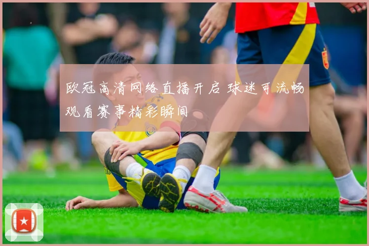 欧冠高清网络直播开启 球迷可流畅观看赛事精彩瞬间
