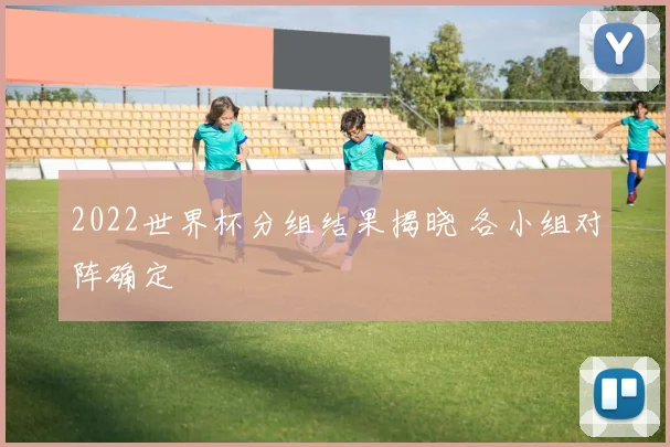 2022世界杯分组结果揭晓 各小组对阵确定