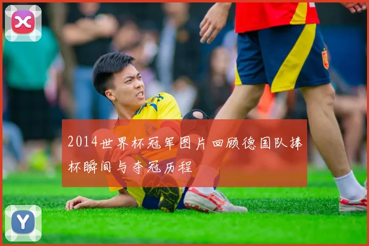 2014世界杯冠军图片回顾德国队捧杯瞬间与夺冠历程