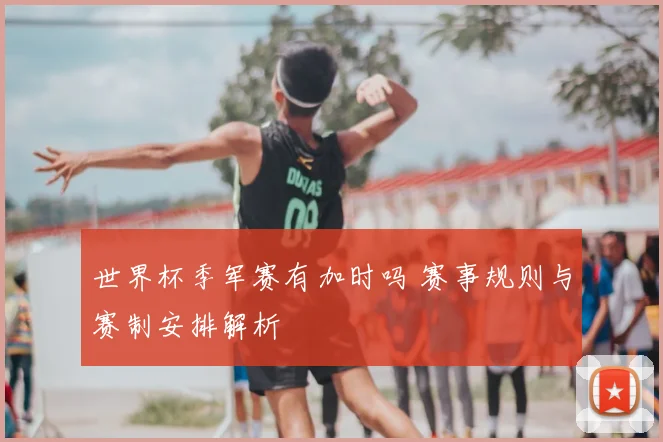 世界杯季军赛有加时吗 赛事规则与赛制安排解析