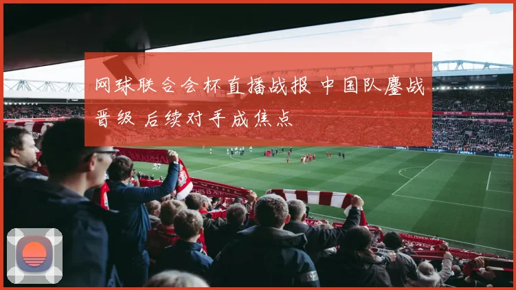 网球联合会杯直播战报 中国队鏖战晋级 后续对手成焦点