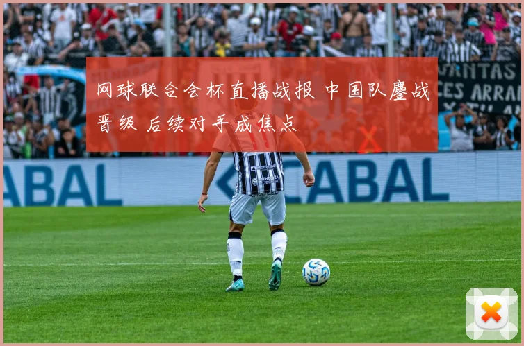 网球联合会杯直播战报 中国队鏖战晋级 后续对手成焦点