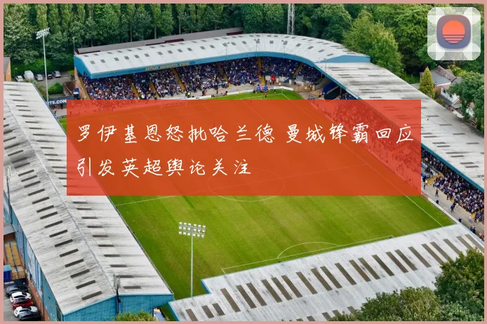 罗伊基恩怒批哈兰德 曼城锋霸回应引发英超舆论关注