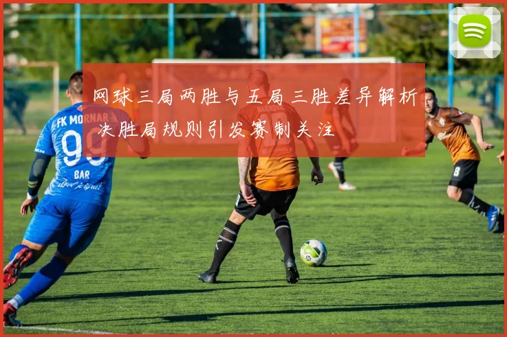 网球三局两胜与五局三胜差异解析 决胜局规则引发赛制关注