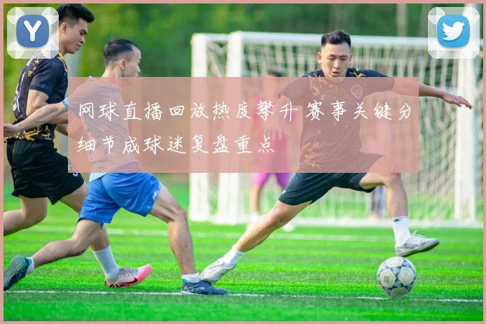 网球直播回放热度攀升 赛事关键分细节成球迷复盘重点