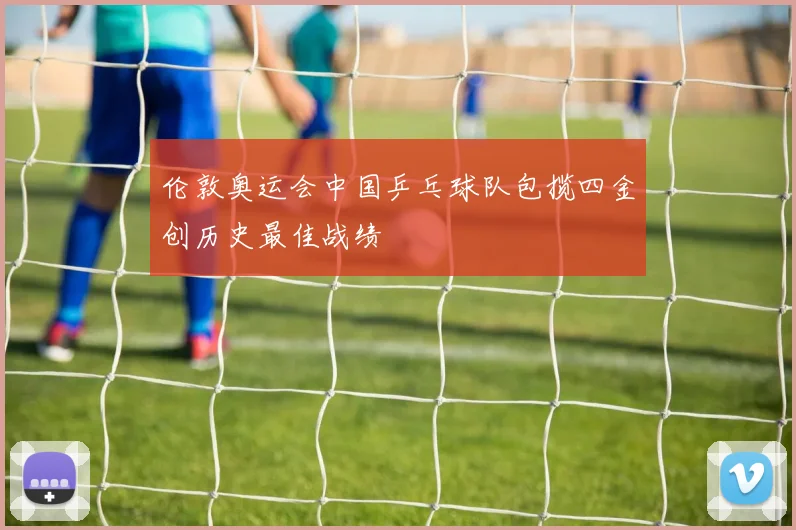 伦敦奥运会中国乒乓球队包揽四金创历史最佳战绩