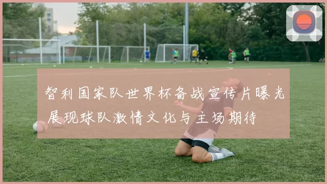 智利国家队世界杯备战宣传片曝光 展现球队激情文化与主场期待