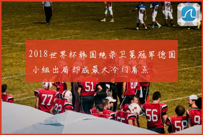 2018世界杯韩国绝杀卫冕冠军德国 小组出局却成最大冷门看点