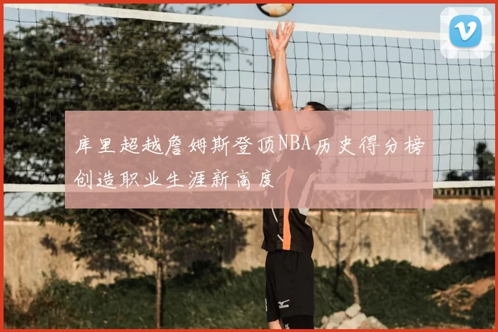 库里超越詹姆斯登顶NBA历史得分榜创造职业生涯新高度