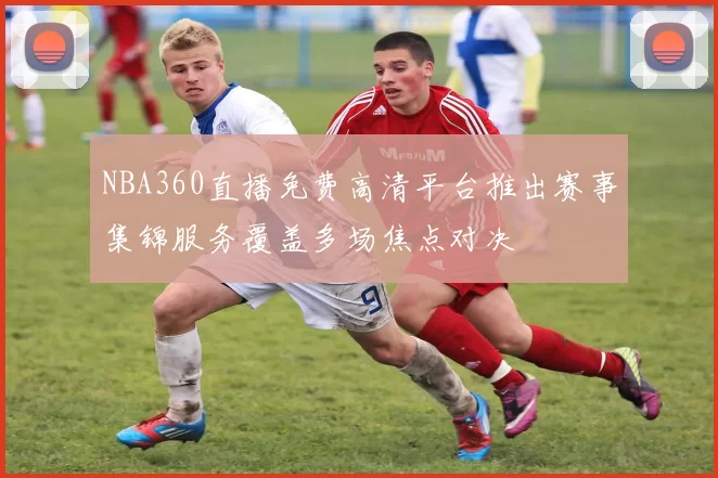 NBA360直播免费高清平台推出赛事集锦服务覆盖多场焦点对决