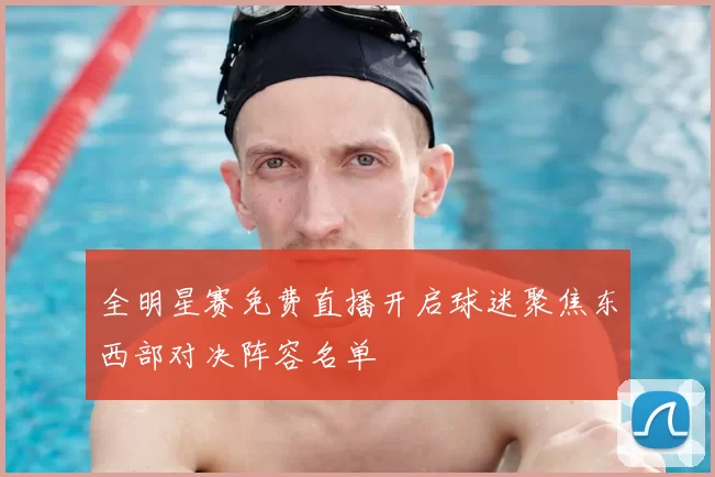 全明星赛免费直播开启球迷聚焦东西部对决阵容名单