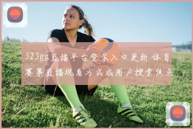 323gg直播平台登录入口更新 体育赛事直播观看方式成用户搜索焦点