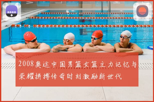 2008奥运中国男篮女篮主力记忆与荣耀拼搏传奇时刻激励新世代