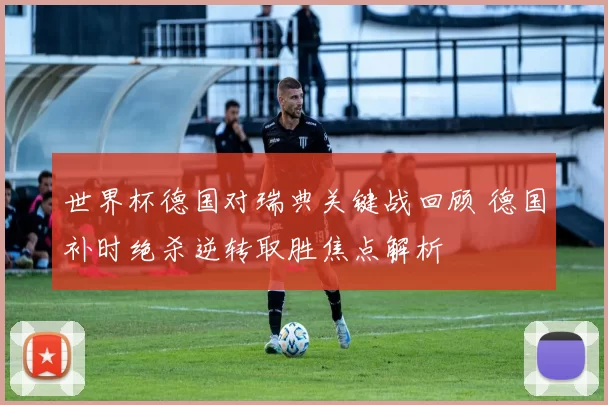 世界杯德国对瑞典关键战回顾 德国补时绝杀逆转取胜焦点解析