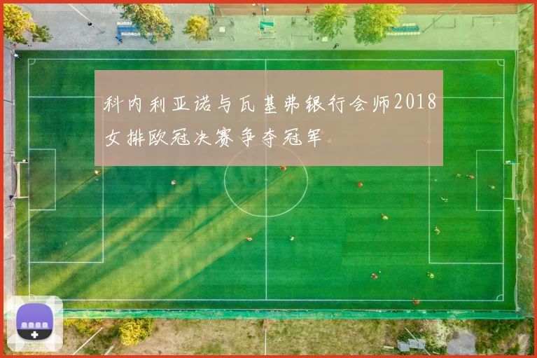 科内利亚诺与瓦基弗银行会师2018女排欧冠决赛争夺冠军