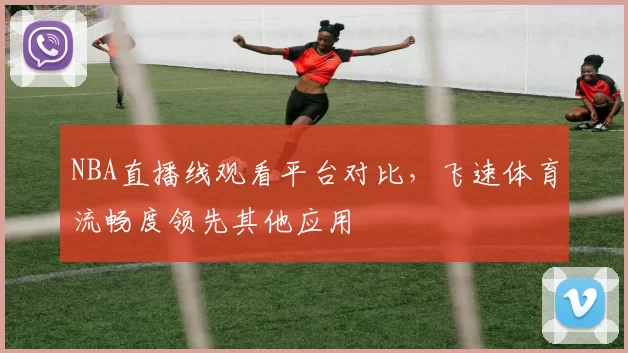 NBA直播线观看平台对比,飞速体育流畅度领先其他应用