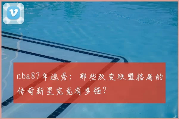 nba87年选秀：那些改变联盟格局的传奇新星究竟有多强？
