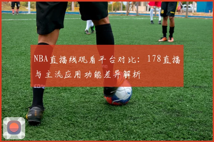 NBA直播线观看平台对比：178直播与主流应用功能差异解析