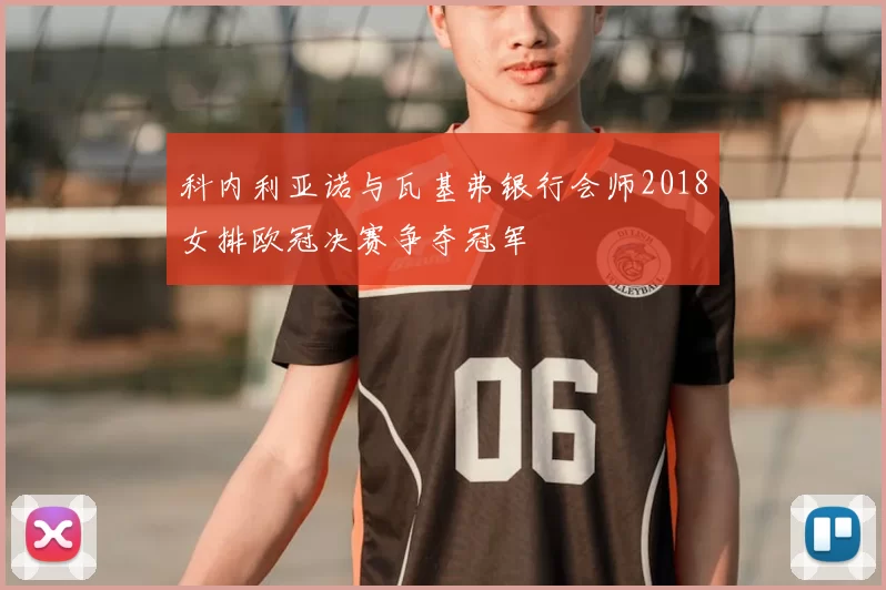 科内利亚诺与瓦基弗银行会师2018女排欧冠决赛争夺冠军