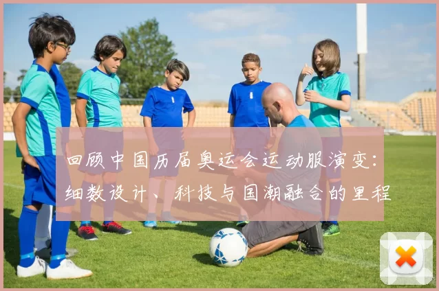 回顾中国历届奥运会运动服演变:细数设计、科技与国潮融合的里程碑