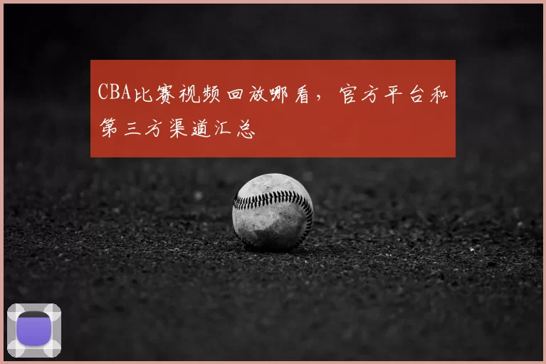 CBA比赛视频回放哪看,官方平台和第三方渠道汇总