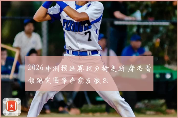 2026非洲预选赛积分榜更新 摩洛哥领跑突围争夺愈发激烈