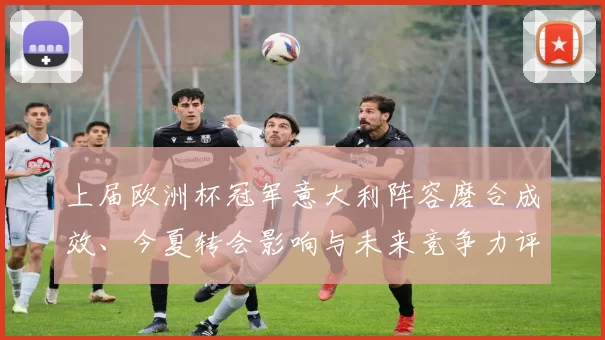上届欧洲杯冠军意大利阵容磨合成效、今夏转会影响与未来竞争力评估