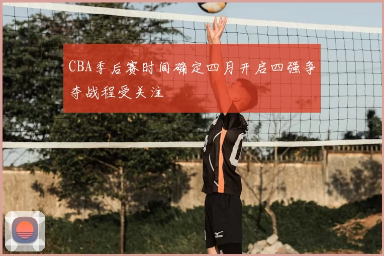 CBA季后赛时间确定四月开启四强争夺战程受关注