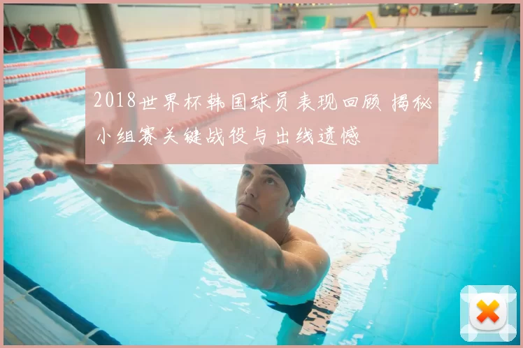2018世界杯韩国球员表现回顾 揭秘小组赛关键战役与出线遗憾