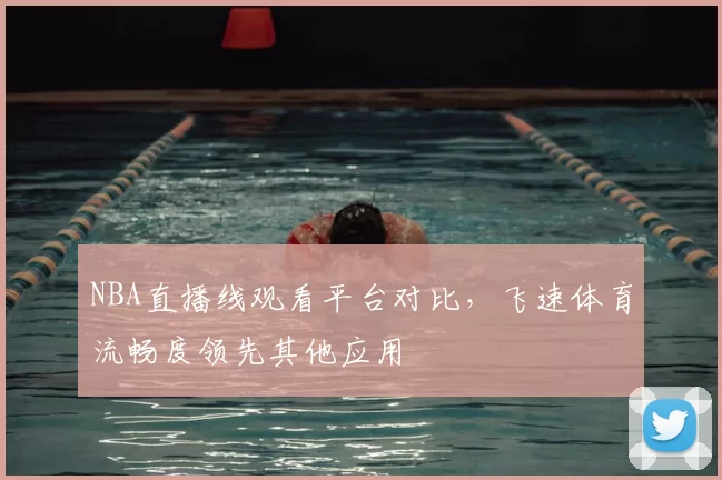 NBA直播线观看平台对比,飞速体育流畅度领先其他应用