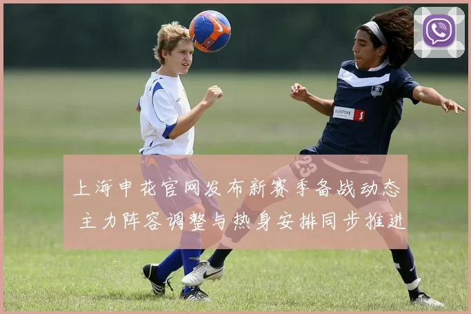 上海申花官网发布新赛季备战动态 主力阵容调整与热身安排同步推进