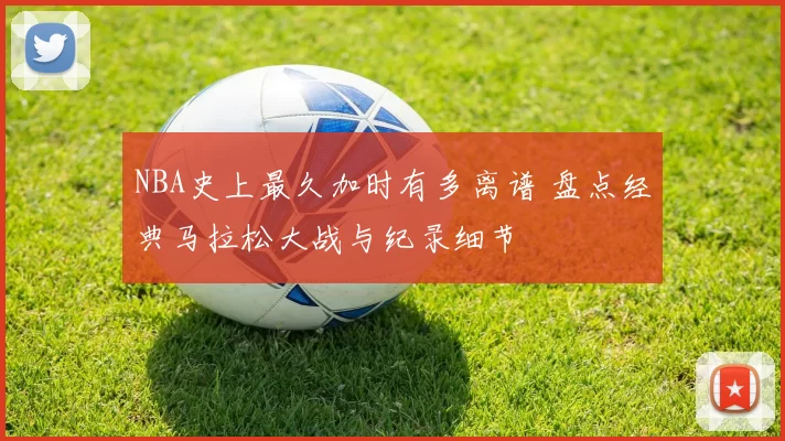 NBA史上最久加时有多离谱 盘点经典马拉松大战与纪录细节
