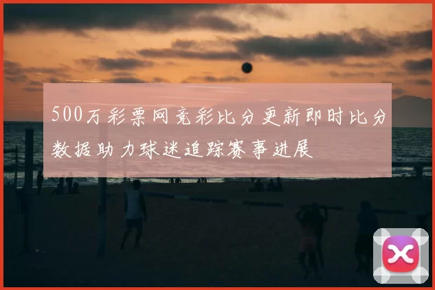 500万彩票网竞彩比分更新即时比分数据助力球迷追踪赛事进展