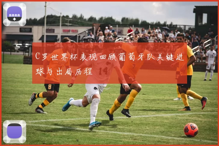 C罗世界杯表现回顾葡萄牙队关键进球与出局历程