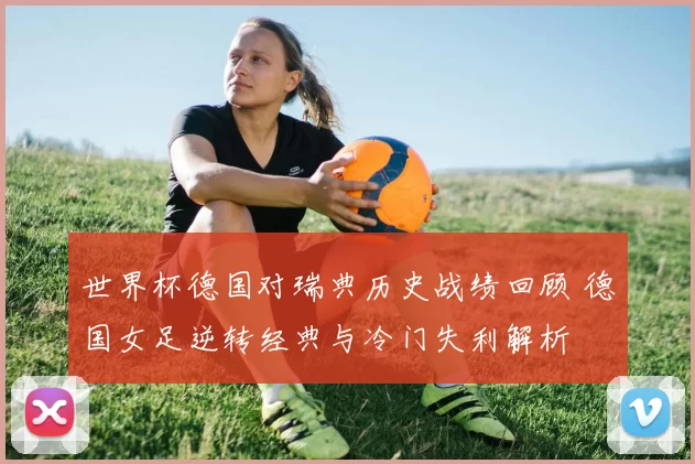 世界杯德国对瑞典历史战绩回顾 德国女足逆转经典与冷门失利解析