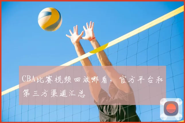 CBA比赛视频回放哪看，官方平台和第三方渠道汇总