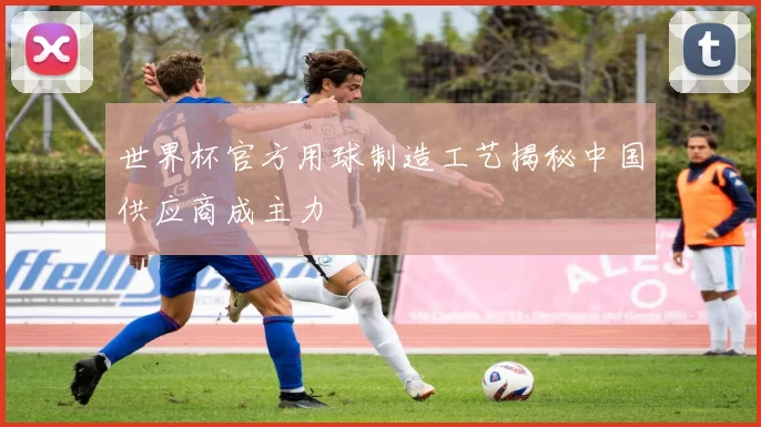 世界杯官方用球制造工艺揭秘中国供应商成主力