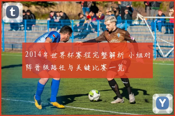 2014年世界杯赛程完整解析 小组对阵晋级路径与关键比赛一览