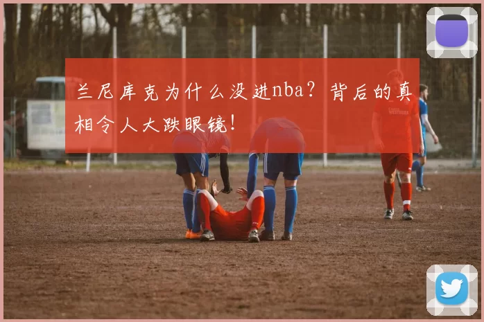 兰尼库克为什么没进nba？背后的真相令人大跌眼镜！
