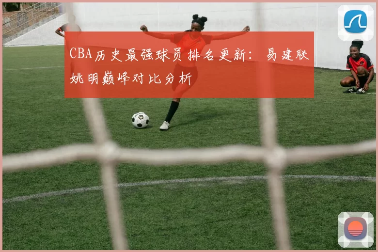 CBA历史最强球员排名更新:易建联姚明巅峰对比分析