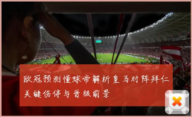 欧冠预测懂球帝解析皇马对阵拜仁关键伤停与晋级前景