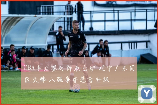 CBA季后赛对阵表出炉 辽宁广东同区交锋 八强争夺悬念升级