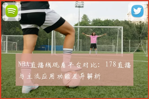 NBA直播线观看平台对比:178直播与主流应用功能差异解析