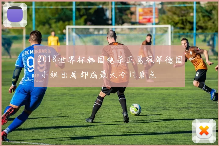 2018世界杯韩国绝杀卫冕冠军德国 小组出局却成最大冷门看点