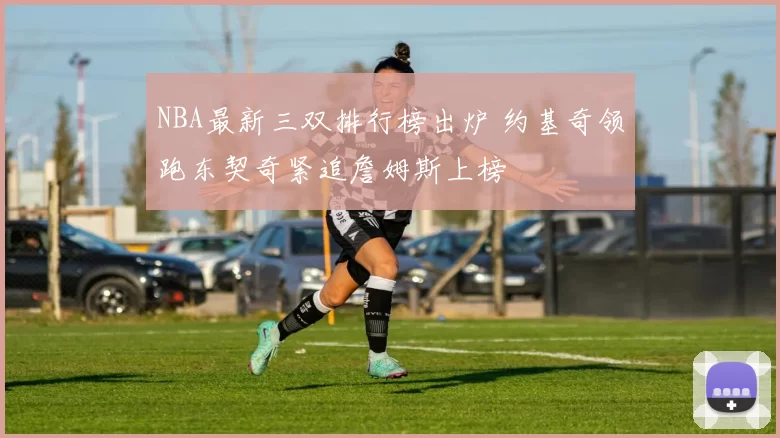 NBA最新三双排行榜出炉 约基奇领跑东契奇紧追詹姆斯上榜