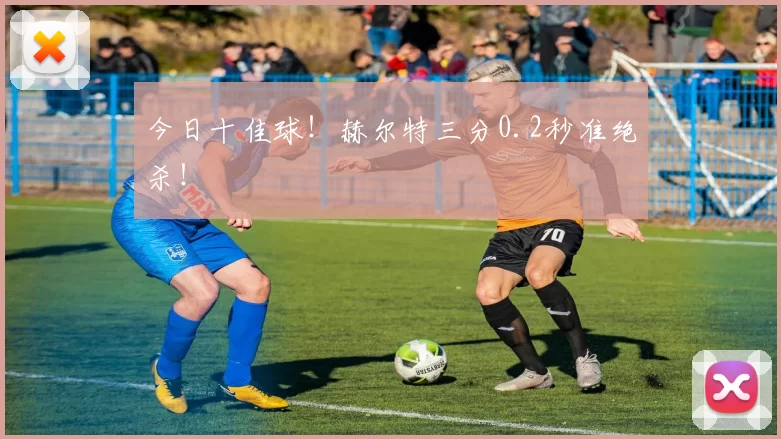 今日十佳球!赫尔特三分0.2秒准绝杀!