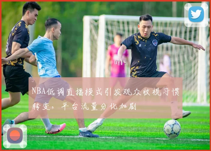 NBA低调直播模式引发观众收视习惯转变，平台流量分化加剧