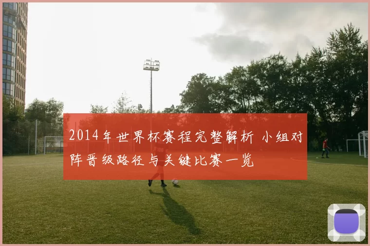 2014年世界杯赛程完整解析 小组对阵晋级路径与关键比赛一览