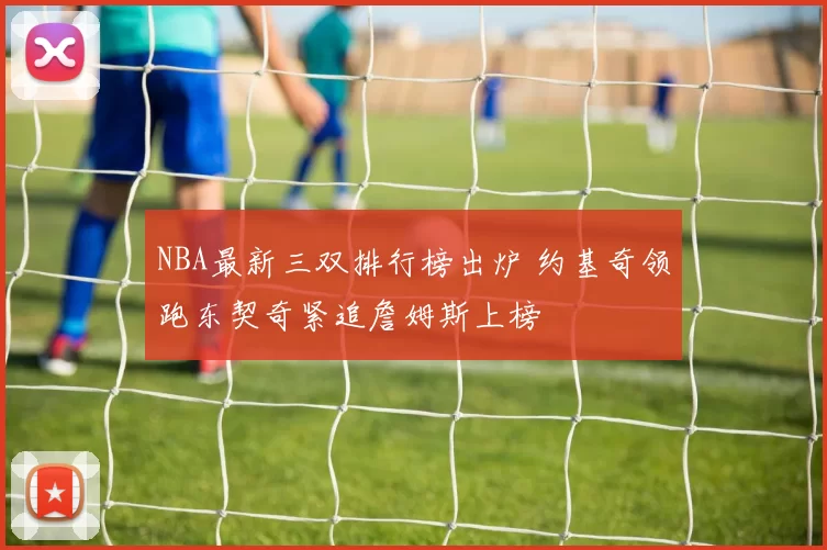 NBA最新三双排行榜出炉 约基奇领跑东契奇紧追詹姆斯上榜