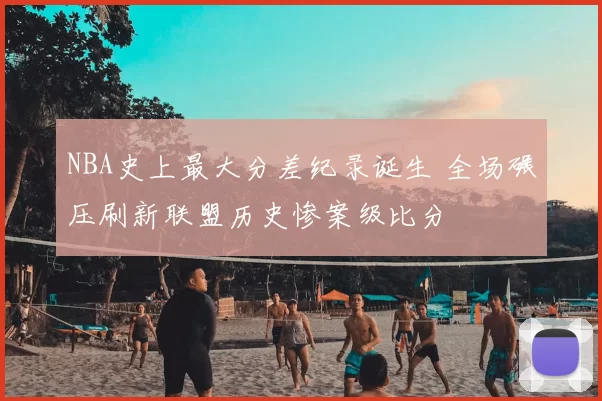 NBA史上最大分差纪录诞生 全场碾压刷新联盟历史惨案级比分